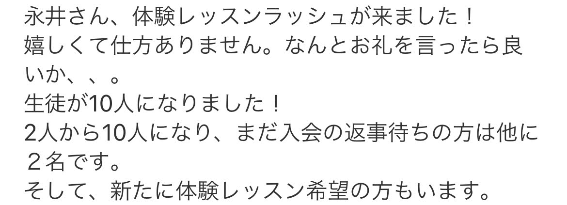 【メール文】永井さん、体験レッスンラッシュが来ました！嬉しくて仕方ありません。なんとお礼を言ったら良いか、、。生徒が10人になりました！2人から10人になり、まだ入会の返事待ちの方は他に２名です。そして、新たに体験レッスン希望の方もいます。