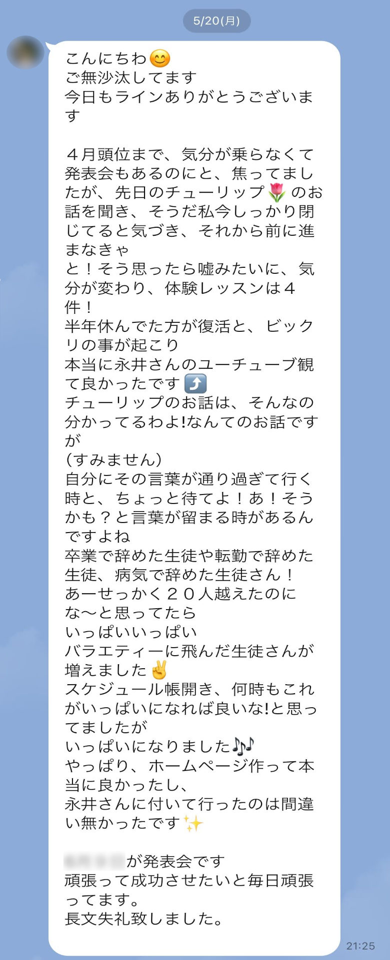 【K先生からのLINEメッセージ】こんにちわ😊　ご無沙汰してます。今日（5/20）もラインありがとうございます。４月頭位まで、気分が乗らなくて、発表会もあるのにと、焦ってましたが、先日のチューリップ🌷のお話を聞き、そうだ私今しっかり閉じてると気づき、それから前に進まなきゃと！そう思ったら嘘みたいに、気分が変わり、体験レッスンは４件！半年休んでた方が復活と、ビックリの事が起こり、本当に永井さんのユーチューブ観て良かったです⤴️　チューリップのお話は、そんなの分かってるわよ!なんてのお話ですが（すみません）、自分にその言葉が通り過ぎて行く時と、ちょっと待てよ！あ！そうかも？と言葉が留まる時があるんですよね。卒業で辞めた生徒や転勤で辞めた生徒、病気で辞めた生徒さん！あーせっかく２０人越えたのにな〜と思ってたら、いっぱいいっぱい。バラエティーに飛んだ生徒さんが増えました✌️スケジュール帳開き、何時もこれがいっぱいになれば良いな!と思ってましたがいっぱいになりました🎶やっぱり、ホームページ作って本当に良かったし、永井さんに付いて行ったのは間違い無かったです✨6月９日が発表会です。頑張って成功させたいと毎日頑張ってます。長文失礼致しました。