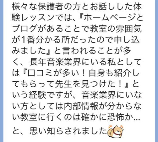 様々な保護者の方とお話しした体験レッスンでは、『ホームページとブログがあることで教室の雰囲気が1番分かる所だったので申し込みました』と言われることが多く、長年音楽業界にいる私としては『口コミが多い！自身も紹介してもらって先生を見つけた！』という経験ですが、音楽業界にいない方としては内部情報が分からない教室に行くのは確かに恐怖か…と、思い知らされました