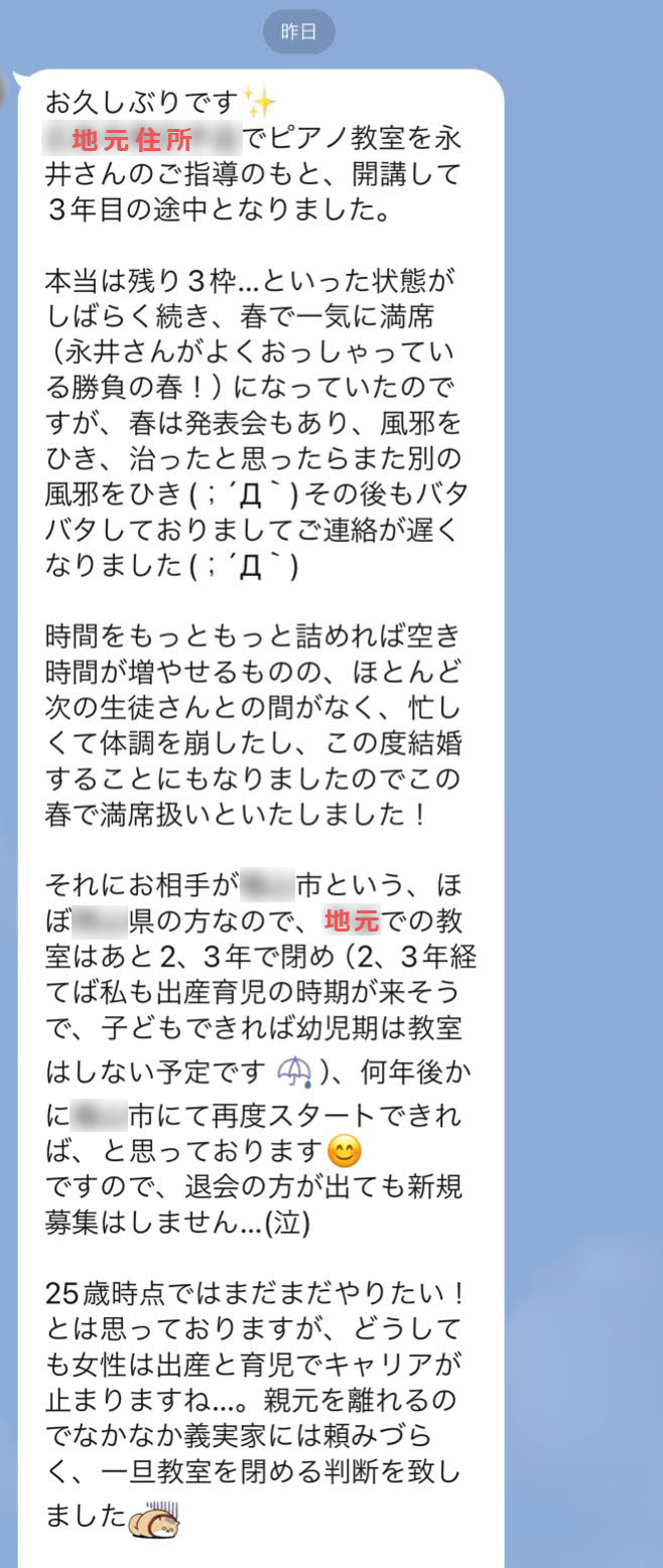 以下の画像3枚はN先生と永井とのLINEトーク画面のスクリーンショットです。　【N先生】お久しぶりです✨［地元住所］でピアノ教室を永井さんのご指導のもと、開講して3年目の途中となりました。本当は残り3枠…といった状態がしばらく続き、春で一気に満席（永井さんがよくおっしゃっている勝負の春！）になっていたのですが、春は発表会もあり、風邪をひき、治ったと思ったらまた別の風邪をひき(；´Д｀)その後もバタバタしておりましてご連絡が遅くなりました(；´Д｀)時間をもっともっと詰めれば空き時間が増やせるものの、ほとんど次の生徒さんとの間がなく、忙しくて体調を崩したし、この度結婚することにもなりましたのでこの春で満席扱いといたしました！それにお相手が○○市という、ほぼ○○県の方なので、地元での教室はあと2、3年で閉め（2、3年経てば私も出産育児の時期が来そうで、子どもできれば幼児期は教室はしない予定です(emoji)）、何年後かに○○市にて再度スタートできれば、と思っております😊ですので、退会の方が出ても新規募集はしません…(泣)25歳時点ではまだまだやりたい！とは思っておりますが、どうしても女性は出産と育児でキャリアが止まりますね…。親元を離れるのでなかなか義実家には頼みづらく、一旦教室を閉める判断を致しました。