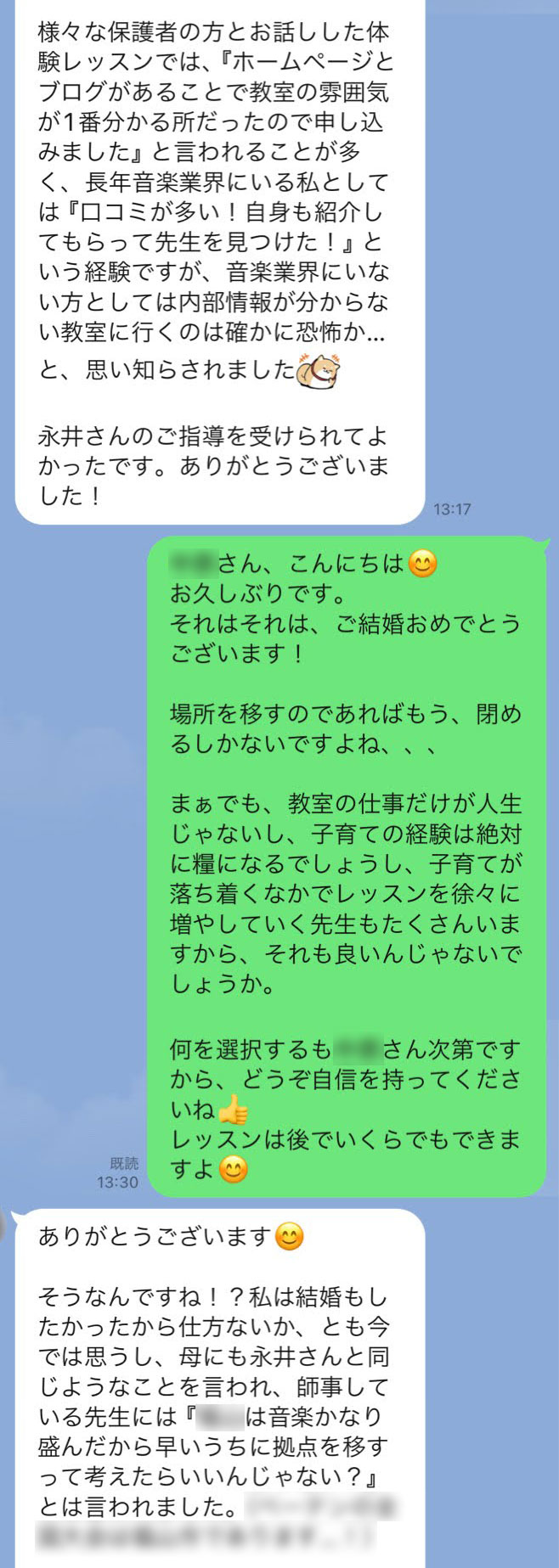 【N先生】様々な保護者の方とお話しした体験レッスンでは、『ホームページとブログがあることで教室の雰囲気が1番分かる所だったので申し込みました』と言われることが多く、長年音楽業界にいる私としては『口コミが多い！自身も紹介してもらって先生を見つけた！』という経験ですが、音楽業界にいない方としては内部情報が分からない教室に行くのは確かに恐怖か…と、思い知らされました。永井さんのご指導を受けられてよかったです。ありがとうございました！　【永井】T先生、こんにちは😊お久しぶりです。それはそれは、ご結婚おめでとうございます！場所を移すのであればもう、閉めるしかないですよね、、、まぁでも、教室の仕事だけが人生じゃないし、子育ての経験は絶対に糧になるでしょうし、子育てが落ち着くなかでレッスンを徐々に増やしていく先生もたくさんいますから、それも良いんじゃないでしょうか。何を選択するもT先生次第ですから、どうぞ自信を持ってくださいね👍レッスンは後でいくらでもできますよ😊　【N先生】ありがとうございます😊そうなんですね！？私は結婚もしたかったから仕方ないか、とも今では思うし、母にも永井さんと同じようなことを言われ、師事している先生には『○○市は音楽かなり盛んだから早いうちに拠点を移すって考えたらいいんじゃない？』とは言われました。