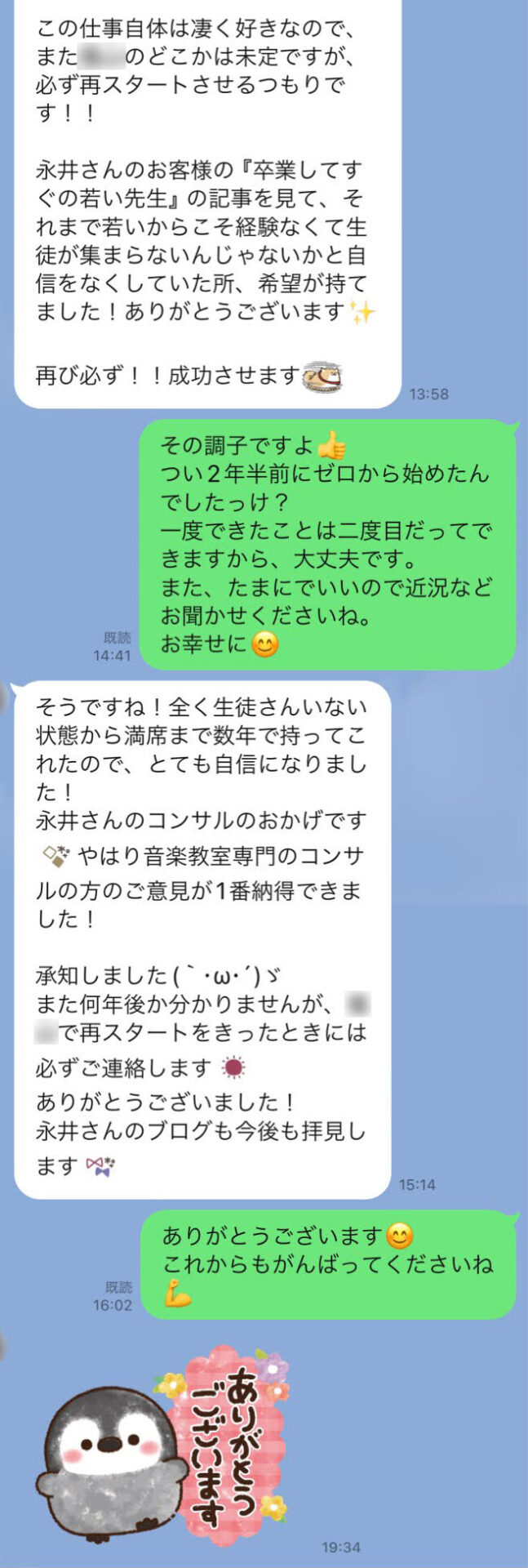 【N先生】この仕事自体は凄く好きなので、また○○市のどこかは未定ですが、必ず再スタートさせるつもりです！！永井さんのお客様の『卒業してすぐの若い先生』の記事を見て、それまで若いからこそ経験なくて生徒が集まらないんじゃないかと自信をなくしていた所、希望が持てました！ありがとうございます✨再び必ず！！成功させます。　【永井】その調子ですよ👍つい2年半前にゼロから始めたんでしたっけ？一度できたことは二度目だってできますから、大丈夫です。また、たまにでいいので近況などお聞かせくださいね。お幸せに😊　【N先生】そうですね！全く生徒さんいない状態から満席まで数年で持ってこれたので、とても自信になりました！永井さんのコンサルのおかげです(emoji)やはり音楽教室専門のコンサルの方のご意見が1番納得できました！承知しました(｀･ω･´)ゞまた何年後か分かりませんが、○○市で再スタートをきったときには必ずご連絡します(emoji)ありがとうございました！永井さんのブログも今後も拝見します(emoji)　【永井】ありがとうございます😊これからもがんばってくださいね💪　【N先生】ありがとうございます（のスタンプ）