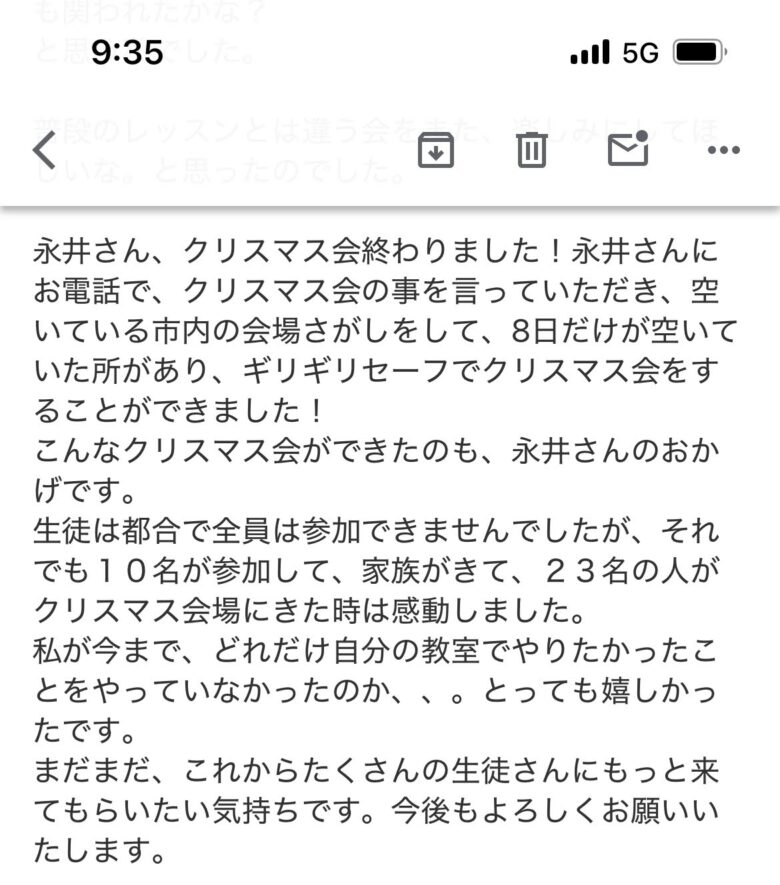 【M先生からのメール】永井さん、クリスマス会終わりました！永井さんにお電話で、クリスマス会の事を言っていただき、空いている市内の会場さがしをして、8日だけが空いていた所があり、ギリギリセーフでクリスマス会をすることができました！こんなクリスマス会ができたのも、永井さんのおかげです。生徒は都合で全員は参加できませんでしたが、それでも10名が参加して、家族がきて、23名の人がクリスマス会場にきた時は感動しました。私が今まで、どれだけ自分の教室でやりたかったことをやっていなかったのか、、。とっても嬉しかったです。まだまだ、これからたくさんの生徒さんにもっと来てもらいたい気持ちです。今後もよろしくお願いいたします。