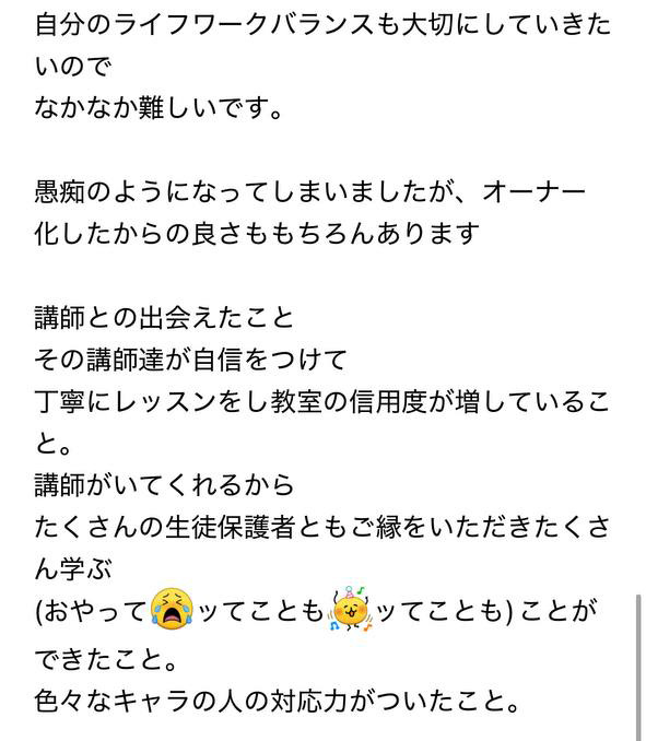 
自分のライフワークバランスも大切にしていきたいので
なかなか難しいです。

愚痴のようになってしまいましたが、オーナー化したからの良さももちろんあります

講師との出会えたこと
その講師達が自信をつけて
丁寧にレッスンをし教室の信用度が増していること。
講師がいてくれるから
たくさんの生徒保護者ともご縁をいただきたくさん学ぶ
(おやってッてことも(楽しい)ッてことも)ことができたこと。
色々なキャラの人の対応力がついたこと。
