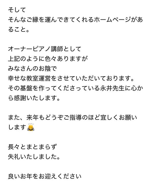 
そして
そんなご縁を運んできてくれるホームページがあること。

オーナーピアノ講師として
上記のように色々ありますが
みなさんのお陰で
幸せな教室運営をさせていただいております。
その基盤を作ってくださっている永井先生に心から感謝いたします。

また、来年もどうぞご指導のほど宜しくお願いします

長々とまとまらず
失礼いたしました。

良いお年をお迎えください
