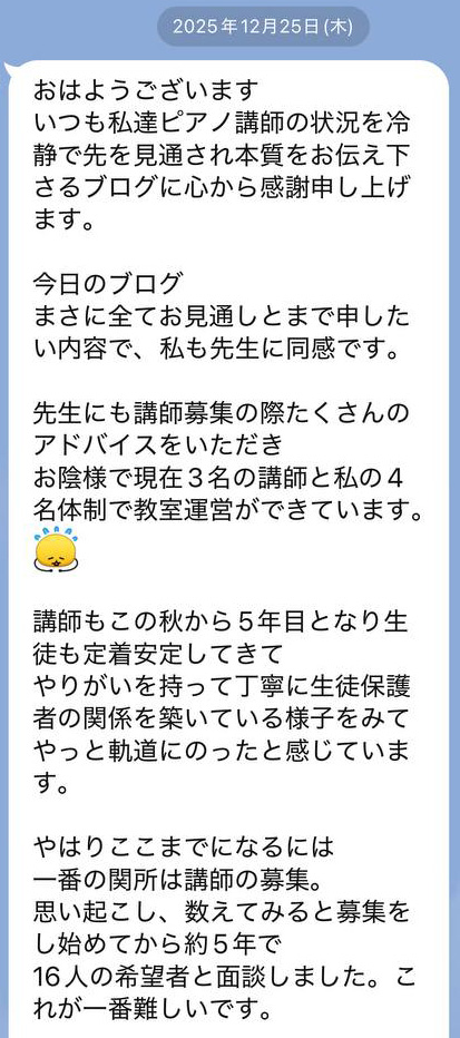 
2025年12月25日(木)

おはようございます
いつも私達ピアノ講師の状況を冷静で先を見通され本質をお伝え下さるブログに心から感謝申し上げます。

今日のブログ
まさに全てお見通しとまで申したい内容で、私も先生に同感です。

先生にも講師募集の際たくさんのアドバイスをいただき
お陰様で現在3名の講師と私の4名体制で教室運営ができています。

講師もこの秋から5年目となり生徒も定着安定してきて
やりがいを持って丁寧に生徒保護者の関係を築いている様子をみてやっと軌道にのったと感じています。

やはりここまでになるには
一番の関所は講師の募集。
思い起こし、数えてみると募集をし始めてから約5年で
16人の希望者と面談しました。これが一番難しいです。
