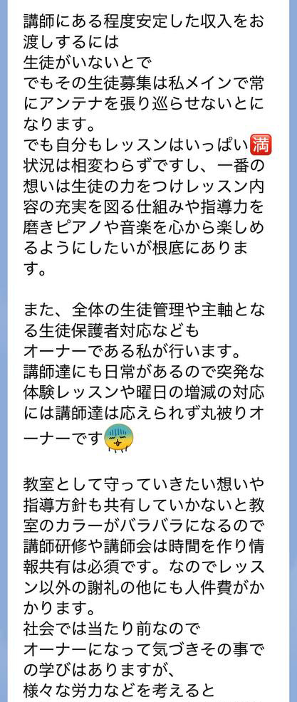 
講師にある程度安定した収入をお渡しするには
生徒がいないとで
でもその生徒募集は私メインで常にアンテナを張り巡らせないとになります。
でも自分もレッスンはいっぱい🈵状況は相変わらずですし、一番の想いは生徒の力をつけレッスン内容の充実を図る仕組みや指導力を磨きピアノや音楽を心から楽しめるようにしたいが根底にあります。

また、全体の生徒管理や主軸となる生徒保護者対応なども
オーナーである私が行います。
講師達にも日常があるので突発な体験レッスンや曜日の増減の対応には講師達は応えられず丸被りオーナーです

教室として守っていきたい想いや指導方針も共有していかないと教室のカラーがバラバラになるので
講師研修や講師会は時間を作り情報共有は必須です。なのでレッスン以外の謝礼の他にも人件費がかかります。
社会では当たり前なので
オーナーになって気づきその事での学びはありますが、
様々な労力などを考えると
