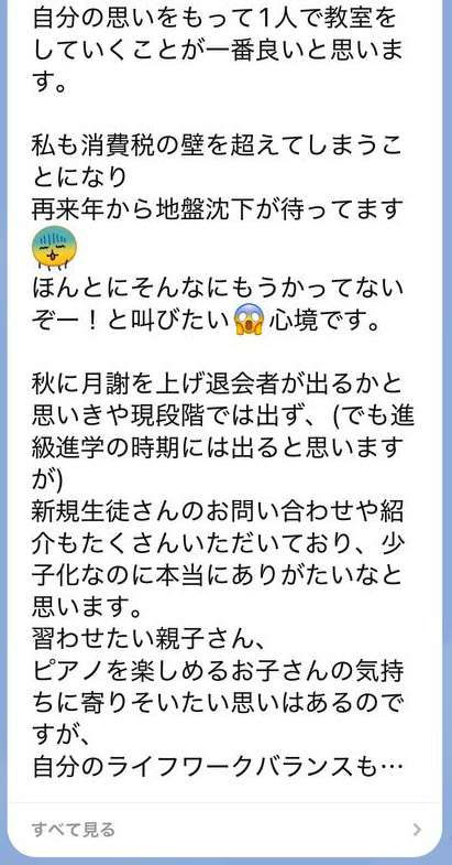 
自分の思いをもって1人で教室をしていくことが一番良いと思います。

私も消費税の壁を超えてしまうことになり
再来年から地盤沈下が待ってます
ほんとにそんなにもうかってないぞー！と叫びたい心境です。

秋に月謝を上げ退会者が出るかと思いきや現段階では出ず、(でも進級進学の時期には出ると思いますが)
新規生徒さんのお問い合わせや紹介もたくさんいただいており、少子化なのに本当にありがたいなと思います。
習わせたい親子さん、
ピアノを楽しめるお子さんの気持ちに寄りそいたい思いはあるのですが、
自分のライフワークバランスも・・・（続きを見る）
