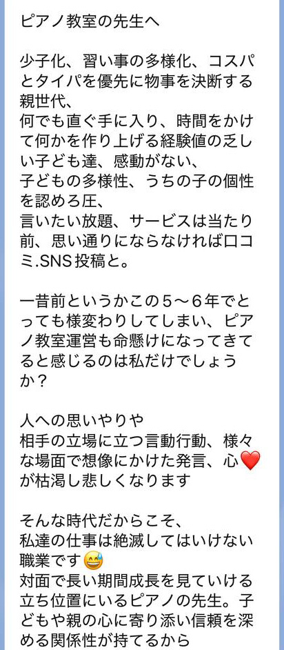 
ピアノ教室の先生へ

少子化、習い事の多様化、コスパとタイパを優先に物事を決断する親世代、
何でも直ぐ手に入り、時間をかけて何かを作り上げる経験値の乏しい子ども達、感動がない、
子どもの多様性、うちの子の個性を認めろ圧、
言いたい放題、サービスは当たり前、思い通りにならなければ口コミ.SNS投稿と。

一昔前というかこの5〜6年でとっても様変わりしてしまい、ピアノ教室運営も命懸けになってきてると感じるのは私だけでしょうか？

人への思いやりや
相手の立場に立つ言動行動、様々な場面で想像にかけた発言、心が枯渇し悲しくなります

そんな時代だからこそ、
私達の仕事は絶滅してはいけない職業です
対面で長い期間成長を見ていける立ち位置にいるピアノの先生。子どもや親の心に寄り添い信頼を深める関係性が持てるから

