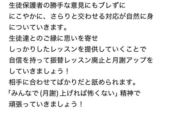 
生徒保護者の勝手な意見にもブレずに
にこやかに、さらりと交わせる対応が自然に身についていきます。
生徒達とのご縁に思いを寄せ
しっかりしたレッスンを提供していくことで
自信を持って振替レッスン廃止と月謝アップを
していきましょう！
相手に合わせてばかりだと舐められます。
「みんなで(月謝)上げれば怖くない」精神で
頑張っていきましょう！

