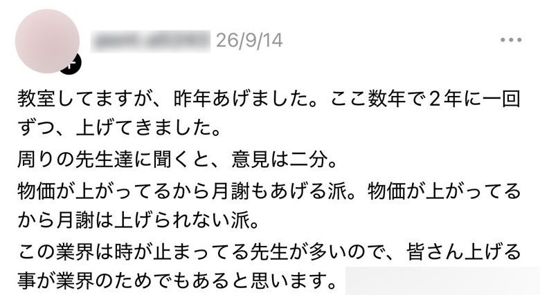 【Threadsコメント】
教室してますが、昨年あげました。ここ数年で2年に一回ずつ、上げてきました。
周りの先生達に聞くと、意見は二分。
物価が上がってるから月謝もあげる派。物価が上がってるから月謝は上げられない派。
この業界は時が止まってる先生が多いので、皆さん上げる事が業界のためでもあると思います。
